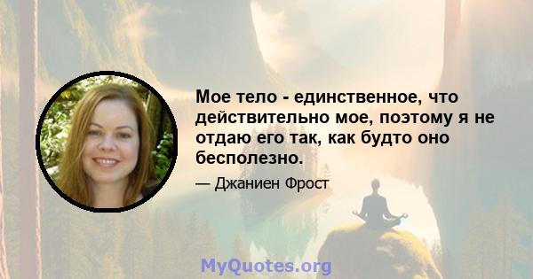 Мое тело - единственное, что действительно мое, поэтому я не отдаю его так, как будто оно бесполезно.