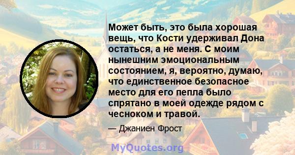 Может быть, это была хорошая вещь, что Кости удерживал Дона остаться, а не меня. С моим нынешним эмоциональным состоянием, я, вероятно, думаю, что единственное безопасное место для его пепла было спрятано в моей одежде