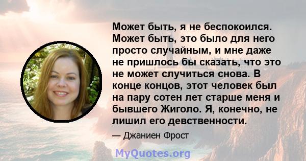 Может быть, я не беспокоился. Может быть, это было для него просто случайным, и мне даже не пришлось бы сказать, что это не может случиться снова. В конце концов, этот человек был на пару сотен лет старше меня и бывшего 