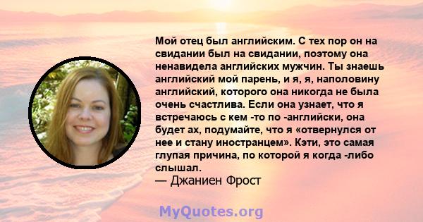 Мой отец был английским. С тех пор он на свидании был на свидании, поэтому она ненавидела английских мужчин. Ты знаешь английский мой парень, и я, я, наполовину английский, которого она никогда не была очень счастлива.