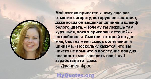 Мой взгляд прилетел к нему еще раз, отметив сигарету, которую он заставил, даже когда он выдыхал длинный шлейф белого цвета. «Почему ты лежишь там, куряшься, пока я прикован к стене?» - потребовал я. Смотри, который он