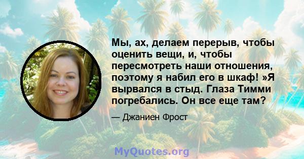 Мы, ах, делаем перерыв, чтобы оценить вещи, и, чтобы пересмотреть наши отношения, поэтому я набил его в шкаф! »Я вырвался в стыд. Глаза Тимми погребались. Он все еще там?