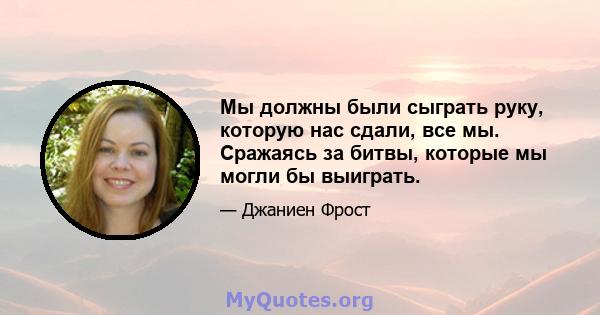 Мы должны были сыграть руку, которую нас сдали, все мы. Сражаясь за битвы, которые мы могли бы выиграть.