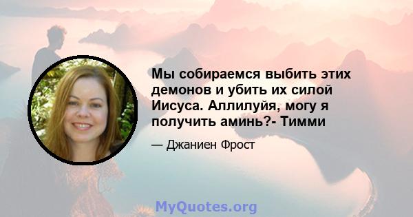 Мы собираемся выбить этих демонов и убить их силой Иисуса. Аллилуйя, могу я получить аминь?- Тимми