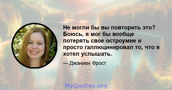 Не могли бы вы повторить это? Боюсь, я мог бы вообще потерять свое остроумие и просто галлюцинировал то, что я хотел услышать.