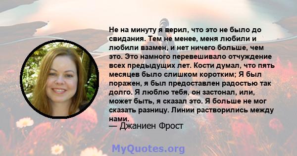 Не на минуту я верил, что это не было до свидания. Тем не менее, меня любили и любили взамен, и нет ничего больше, чем это. Это намного перевешивало отчуждение всех предыдущих лет. Кости думал, что пять месяцев было