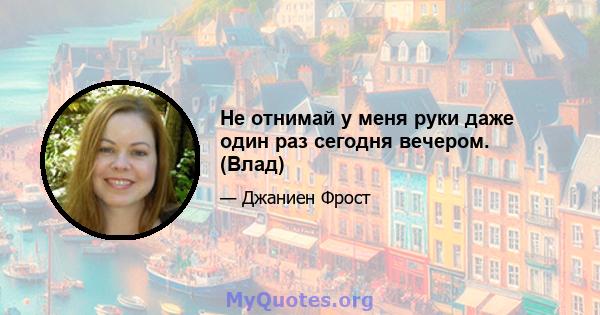 Не отнимай у меня руки даже один раз сегодня вечером. (Влад)