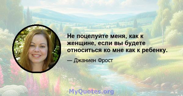 Не поцелуйте меня, как к женщине, если вы будете относиться ко мне как к ребенку.