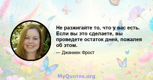 Не разжигайте то, что у вас есть. Если вы это сделаете, вы проведете остаток дней, пожалея об этом.