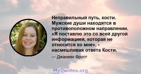 Неправильный путь, кости. Мужские души находятся в противоположном направлении. «Я поставлю это со всей другой информацией, которая не относится ко мне», - насмешливая ответа Кости.