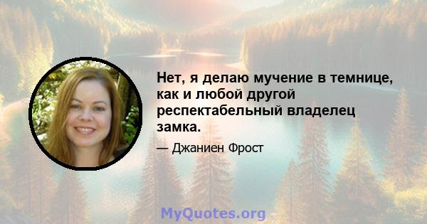 Нет, я делаю мучение в темнице, как и любой другой респектабельный владелец замка.