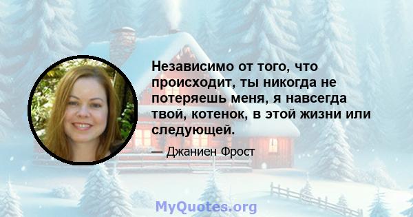 Независимо от того, что происходит, ты никогда не потеряешь меня, я навсегда твой, котенок, в этой жизни или следующей.