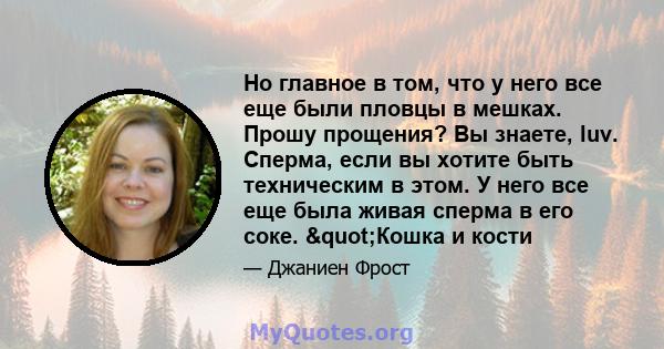 Но главное в том, что у него все еще были пловцы в мешках. Прошу прощения? Вы знаете, luv. Сперма, если вы хотите быть техническим в этом. У него все еще была живая сперма в его соке. "Кошка и кости