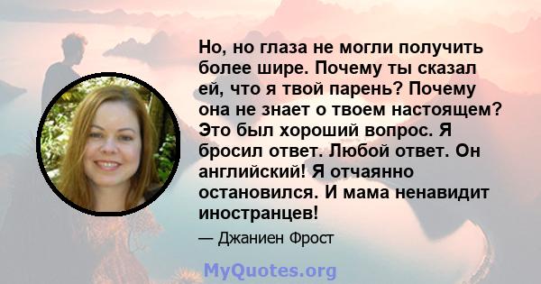 Но, но глаза не могли получить более шире. Почему ты сказал ей, что я твой парень? Почему она не знает о твоем настоящем? Это был хороший вопрос. Я бросил ответ. Любой ответ. Он английский! Я отчаянно остановился. И