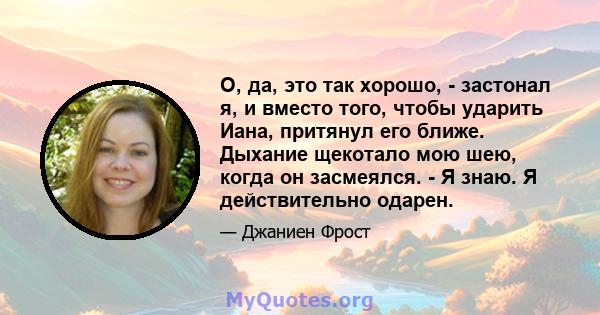 О, да, это так хорошо, - застонал я, и вместо того, чтобы ударить Иана, притянул его ближе. Дыхание щекотало мою шею, когда он засмеялся. - Я знаю. Я действительно одарен.