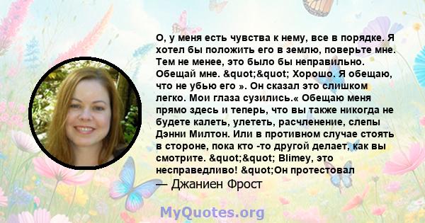 О, у меня есть чувства к нему, все в порядке. Я хотел бы положить его в землю, поверьте мне. Тем не менее, это было бы неправильно. Обещай мне. "" Хорошо. Я обещаю, что не убью его ». Он сказал это слишком