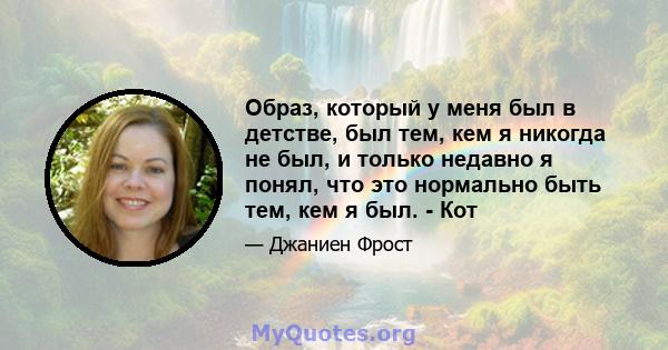 Образ, который у меня был в детстве, был тем, кем я никогда не был, и только недавно я понял, что это нормально быть тем, кем я был. - Кот