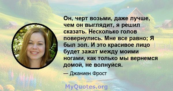 Он, черт возьми, даже лучше, чем он выглядит, я решил сказать. Несколько голов повернулись. Мне все равно; Я был зол. И это красивое лицо будет зажат между моими ногами, как только мы вернемся домой, не волнуйся.