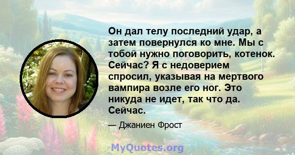 Он дал телу последний удар, а затем повернулся ко мне. Мы с тобой нужно поговорить, котенок. Сейчас? Я с недоверием спросил, указывая на мертвого вампира возле его ног. Это никуда не идет, так что да. Сейчас.