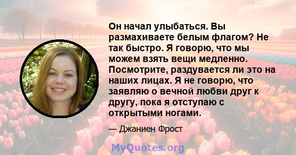 Он начал улыбаться. Вы размахиваете белым флагом? Не так быстро. Я говорю, что мы можем взять вещи медленно. Посмотрите, раздувается ли это на наших лицах. Я не говорю, что заявляю о вечной любви друг к другу, пока я