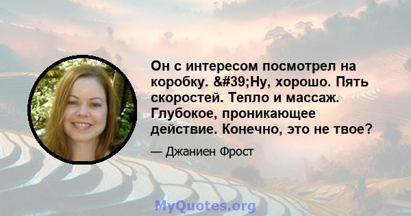 Он с интересом посмотрел на коробку. 'Ну, хорошо. Пять скоростей. Тепло и массаж. Глубокое, проникающее действие. Конечно, это не твое?