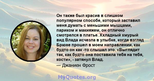 Он также был красив в слишком популярном способе, который заставил меня думать с меньшими мышцами, париком и макияжем, он отлично смотрелся в платье. Ххладный хмурый вид Влада исчезла в улыбке, когда взгляд Брюне прошел 