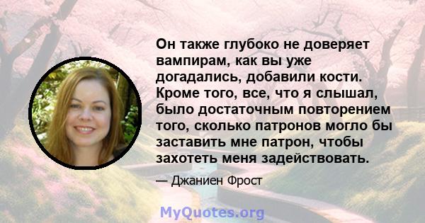 Он также глубоко не доверяет вампирам, как вы уже догадались, добавили кости. Кроме того, все, что я слышал, было достаточным повторением того, сколько патронов могло бы заставить мне патрон, чтобы захотеть меня