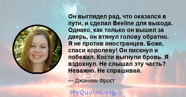 Он выглядел рад, что оказался в пути, и сделал Beeline для выхода. Однако, как только он вышел за дверь, он втянул голову обратно. Я не против иностранцев. Боже, спаси королеву! Он пискнул и побежал. Кости выгнули