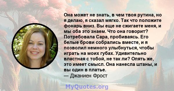 Она может не знать, в чем твоя рутина, но я делаю, я сказал мягко. Так что положите фонарь вниз. Вы еще не сжигаете меня, и мы оба это знаем. Что она говорит? Потребовала Сара, пробиваясь. Его белые брови собрались