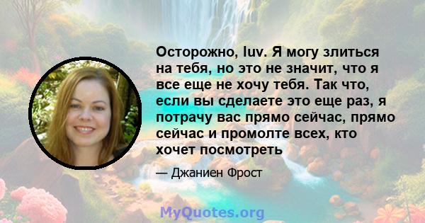 Осторожно, luv. Я могу злиться на тебя, но это не значит, что я все еще не хочу тебя. Так что, если вы сделаете это еще раз, я потрачу вас прямо сейчас, прямо сейчас и промолте всех, кто хочет посмотреть