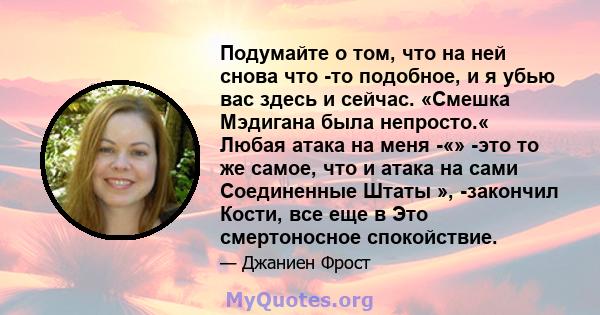 Подумайте о том, что на ней снова что -то подобное, и я убью вас здесь и сейчас. «Смешка Мэдигана была непросто.« Любая атака на меня -«» -это то же самое, что и атака на сами Соединенные Штаты », -закончил Кости, все