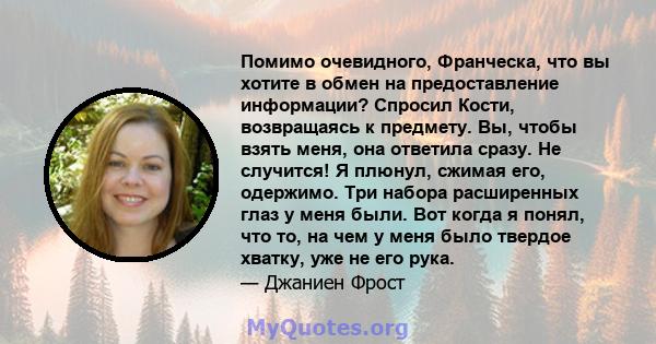 Помимо очевидного, Франческа, что вы хотите в обмен на предоставление информации? Спросил Кости, возвращаясь к предмету. Вы, чтобы взять меня, она ответила сразу. Не случится! Я плюнул, сжимая его, одержимо. Три набора