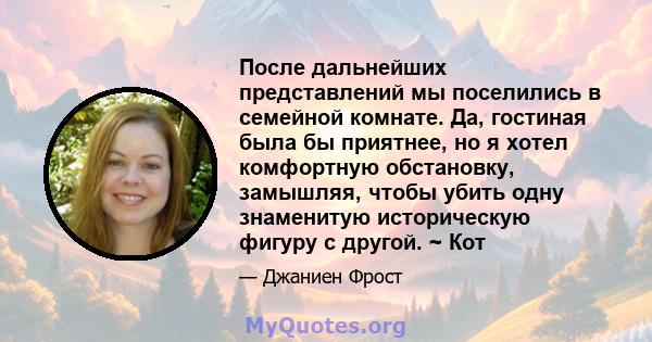 После дальнейших представлений мы поселились в семейной комнате. Да, гостиная была бы приятнее, но я хотел комфортную обстановку, замышляя, чтобы убить одну знаменитую историческую фигуру с другой. ~ Кот