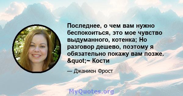 Последнее, о чем вам нужно беспокоиться, это мое чувство выдуманного, котенка; Но разговор дешево, поэтому я обязательно покажу вам позже. "~ Кости