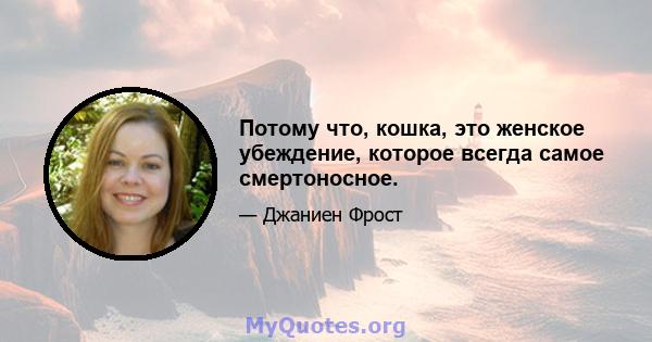 Потому что, кошка, это женское убеждение, которое всегда самое смертоносное.