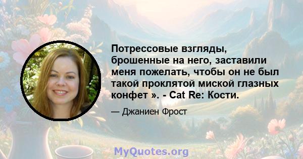 Потрессовые взгляды, брошенные на него, заставили меня пожелать, чтобы он не был такой проклятой миской глазных конфет ». - Cat Re: Кости.