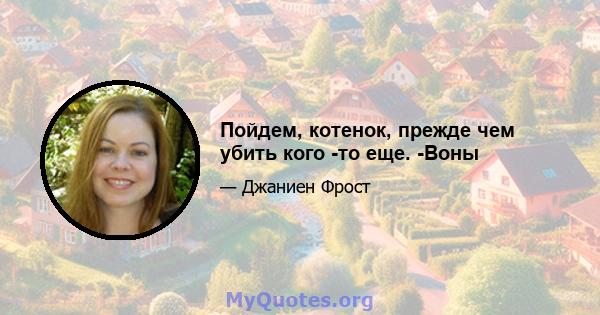 Пойдем, котенок, прежде чем убить кого -то еще. -Воны