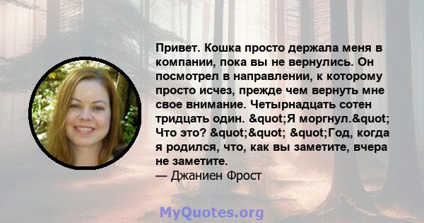 Привет. Кошка просто держала меня в компании, пока вы не вернулись. Он посмотрел в направлении, к которому просто исчез, прежде чем вернуть мне свое внимание. Четырнадцать сотен тридцать один. "Я моргнул." Что 