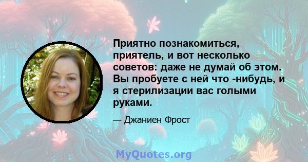 Приятно познакомиться, приятель, и вот несколько советов: даже не думай об этом. Вы пробуете с ней что -нибудь, и я стерилизации вас голыми руками.