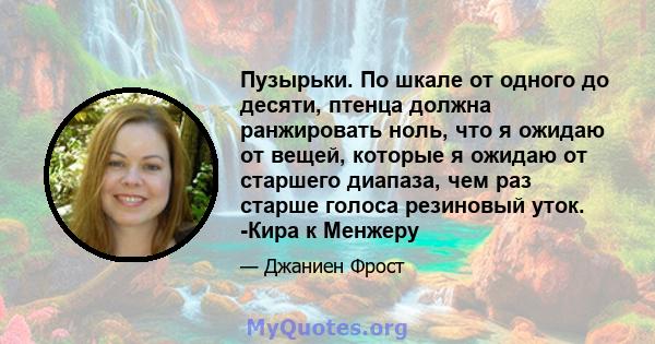 Пузырьки. По шкале от одного до десяти, птенца должна ранжировать ноль, что я ожидаю от вещей, которые я ожидаю от старшего диапаза, чем раз старше голоса резиновый уток. -Кира к Менжеру