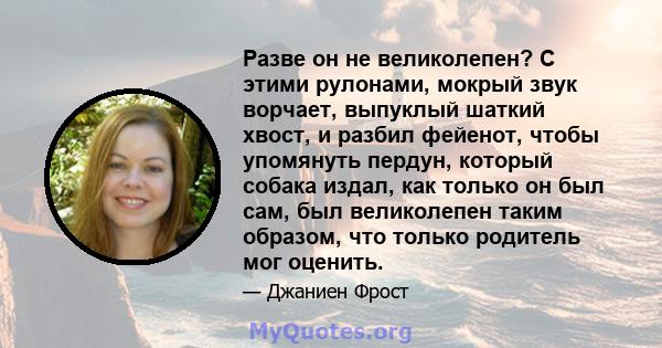 Разве он не великолепен? С этими рулонами, мокрый звук ворчает, выпуклый шаткий хвост, и разбил фейенот, чтобы упомянуть пердун, который собака издал, как только он был сам, был великолепен таким образом, что только