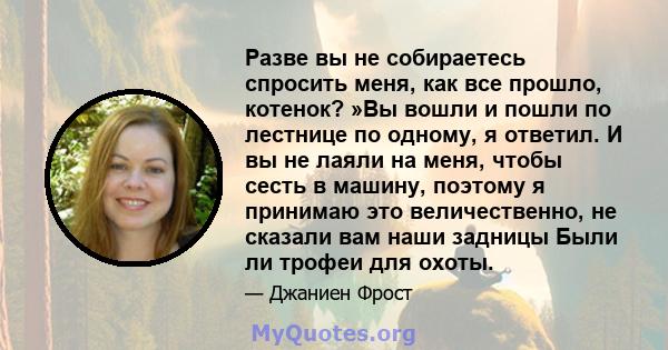 Разве вы не собираетесь спросить меня, как все прошло, котенок? »Вы вошли и пошли по лестнице по одному, я ответил. И вы не лаяли на меня, чтобы сесть в машину, поэтому я принимаю это величественно, не сказали вам наши