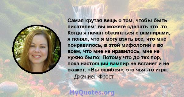 Самая крутая вещь о том, чтобы быть писателем: вы можете сделать что -то. Когда я начал обжигаться с вампирами, я понял, что я могу взять все, что мне понравилось, в этой мифологии и во всем, что мне не нравилось, мне