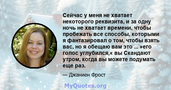 Сейчас у меня не хватает некоторого реквизита, и за одну ночь не хватает времени, чтобы пробежать все способы, которыми я фантазировал о том, чтобы взять вас, но я обещаю вам это ... »его голос углубился,« вы Скандают