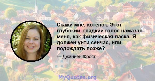 Скажи мне, котенок. Этот глубокий, гладкий голос намазал меня, как физическая ласка. Я должен уйти сейчас, или подождать позже?