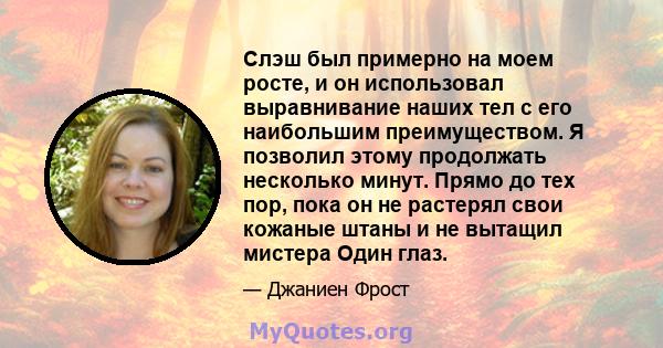 Слэш был примерно на моем росте, и он использовал выравнивание наших тел с его наибольшим преимуществом. Я позволил этому продолжать несколько минут. Прямо до тех пор, пока он не растерял свои кожаные штаны и не вытащил 