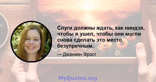 Слуги должны ждать, как ниндзя, чтобы я ушел, чтобы они могли снова сделать это место безупречным.