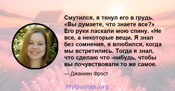 Смутился, я ткнул его в грудь. «Вы думаете, что знаете все?» Его руки ласкали мою спину. «Не все, а некоторые вещи. Я знал без сомнения, я влюбился, когда мы встретились. Тогда я знал, что сделаю что -нибудь, чтобы вы