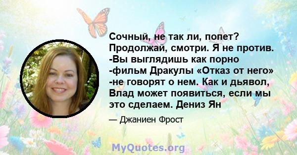 Сочный, не так ли, попет? Продолжай, смотри. Я не против. -Вы выглядишь как порно -фильм Дракулы «Отказ от него» -не говорят о нем. Как и дьявол, Влад может появиться, если мы это сделаем. Дениз Ян