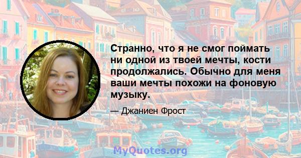 Странно, что я не смог поймать ни одной из твоей мечты, кости продолжались. Обычно для меня ваши мечты похожи на фоновую музыку.